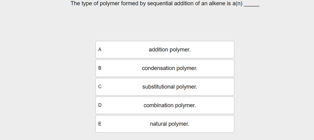 The type of polymer formed by sequential addition of an alkene is a(n)
A
addition polymer.
B
condensation polymer.
C
D
E
substitutional polymer.
combination polymer.
natural polymer.