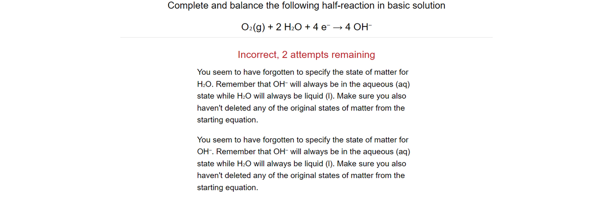 Complete and balance the following half-reaction in basic solution
O2(g) + 2 H2O + 4 e¯ → 4 OH-
Incorrect, 2 attempts remaining
You seem to have forgotten to specify the state of matter for
H2O. Remember that OH- will always be in the aqueous (aq)
state while H₂O will always be liquid (I). Make sure you also
haven't deleted any of the original states of matter from the
starting equation.
You seem to have forgotten to specify the state of matter for
OH. Remember that OH- will always be in the aqueous (aq)
state while H₂O will always be liquid (I). Make sure you also
haven't deleted any of the original states of matter from the
starting equation.