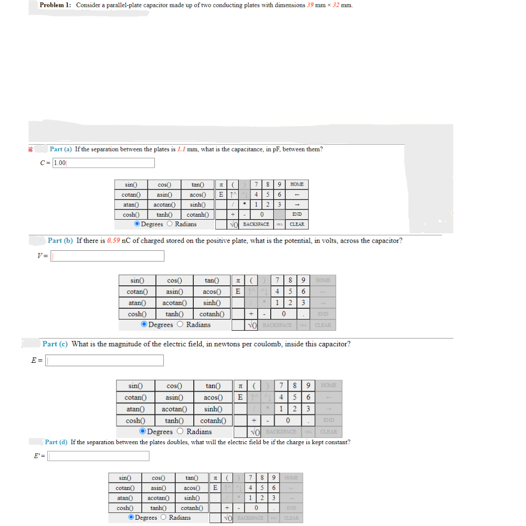 *3
Problem 1: Consider a parallel-plate capacitor made up of two conducting plates with dimensions 39 mm × 32 mm.
Part (a) If the separation between the plates is 1.1 mm, what is the capacitance, in pF, between them?
C = 1.00
7 (789 HOME
EM 4 5 6
sin() cos( tan()
cotan() asin() acos()
atan() acotan() sinh()
cosh() tanh() cotanh()
Degrees O Radians
/* 1 2 3
0
VO BACKSPACE DEL
Part (b) If there is 0.59 nC of charged stored on the positive plate, what is the potential, in volts, across the capacitor?
V=
E' =
sin())
cotan()
atan()
cosh()
cos()
tan()
asin()
acos()
acotan()
sinh()
4 5 6
12 3
0
NO BACKSPACE DEL CLEAR
+ -
END
tanh() cotanh()
Degrees O Radians
Part (c) What is the magnitude of the electric field, in newtons per coulomb, inside this capacitor?
E=|
→
sin()
cos()
cotan()
asin()
atan() acotan
cosh()
END
CLEAR
πι() 7 8 9
EL
acos()
sinh()
tan() T () 7
ETAAL 4
/
tanh() cotanh()
ⒸDegrees O Radians
tan()
T() 7 89 HOME
sin()) cos()
cotan() asin()
E^4
acos()
sinh()
5 6
1 2 3
cosh()
atan() acotan()
tanh() cotanh()
Degrees O Radians
+
0
END
NO BACKSPACE DEL CLEAR
Part (d) If the separation between the plates doubles, what will the electric field be if the charge is kept constant?
89
5 6
1 2 3
+ | - | 0.
END
NO BACKSPACE
BACKSPACE DEL CLEAR
HOME
HOME
