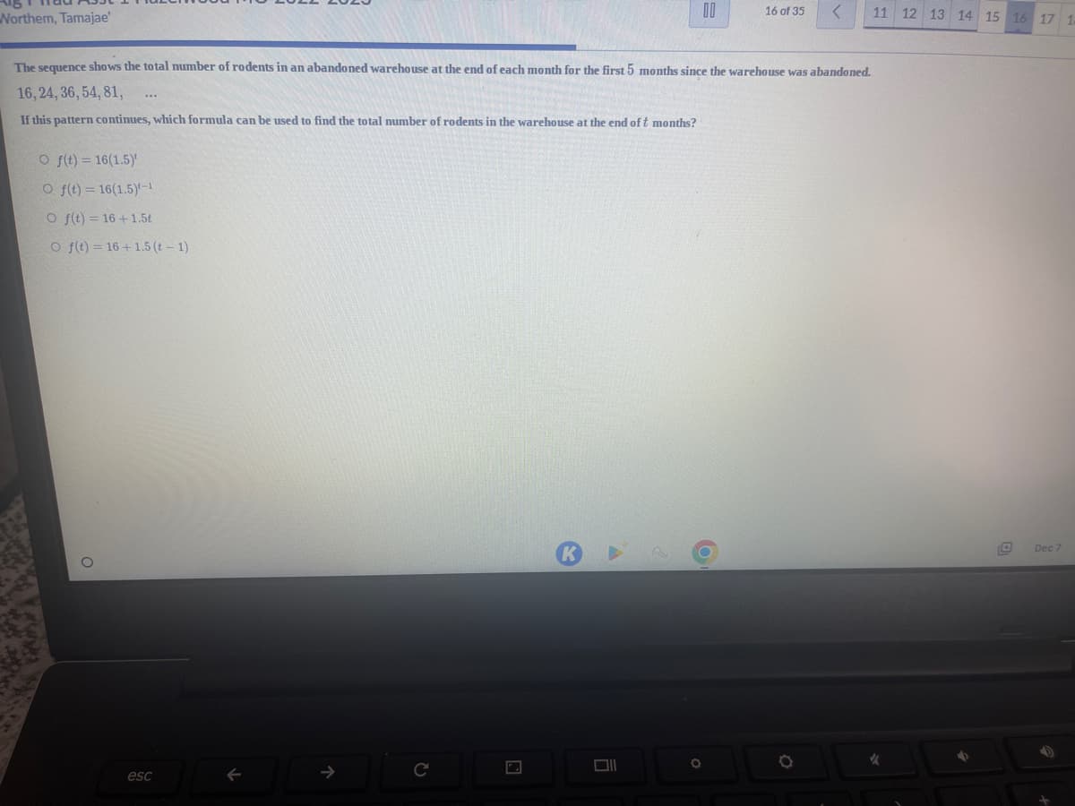 Northem, Tamajae'
O f(t) = 16(1.5)
Of(t) = 16(1.5)-¹
O f(t) = 16+1.5t
O f(t) = 16+1.5 (t-1)
The sequence shows the total number of rodents in an abandoned warehouse at the end of each month for the first 5 months since the warehouse was abandoned.
16, 24, 36, 54, 81,
If this pattern continues, which formula can be used to find the total number of rodents in the warehouse at the end of t months?
esc
←
C
A
Ol
00
O
16 of 35
11 12 13
✓
14 15 16 17 1
Dec 7