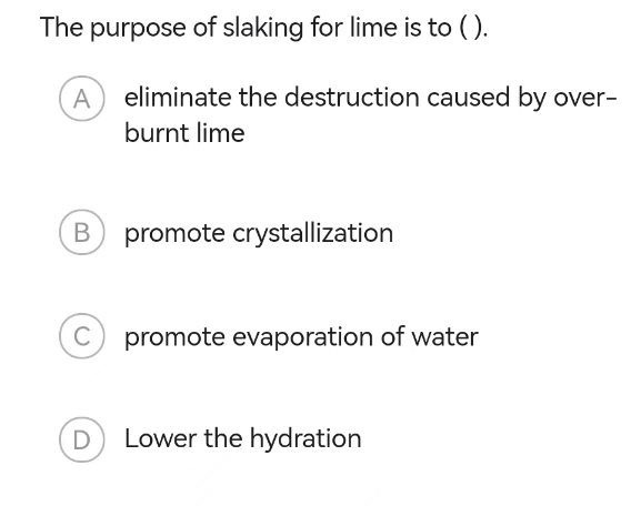 The purpose of slaking for lime is to ().
A eliminate the destruction caused by over-
burnt lime
B
C
D
promote crystallization
promote evaporation of water
Lower the hydration