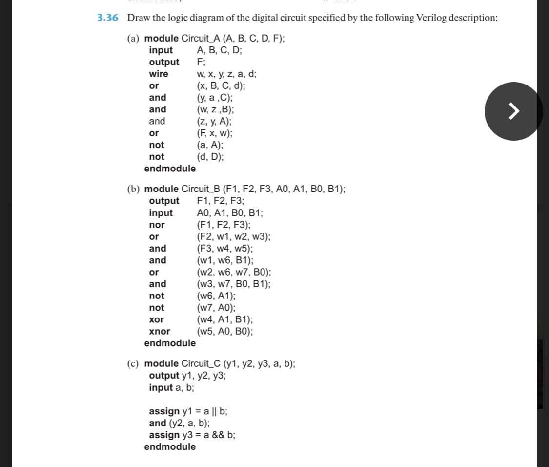 3.36 Draw the logic diagram of the digital circuit specified by the following Verilog description:
(a) module Circuit_A (A, B, C, D, F);
input
output
wire
А, В, С, D;
F;
W, X, y, z, a, d;
(х, В, С, d);
(y, a ,C);
(w, z „B);
(z, y, A);
(F, x, w);
(а, А);
(d, D);
or
and
and
and
or
not
not
endmodule
(b) module Circuit_B (F1, F2, F3, A0, A1, B0, B1);
F1, F2, F3;
АО, А1, ВО, В1;
(F1, F2, F3);
(F2, w1, w2, w3);
(F3, w4, w5);
(w1, w6, B1);
(w2, w6, w7, B0);
(w3, w7, B0, B1);
(w6, A1);
(w7, A0);
(w4, A1, B1);
(w5, A0, B0);
output
input
nor
or
and
and
or
and
not
not
xor
χnor
endmodule
(c) module Circuit_C (y1, y2, y3, a, b);
output y1, y2, y3;
input a, b;
assign y1 = a || b;
and (y2, a, b);
assign y3 = a && b;
endmodule
