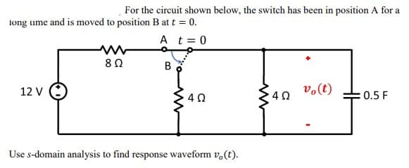 For the circuit shown below, the switch has been in position A for a
long ume and is moved to position B at t = 0.
A t = 0
www
8 Ω
B
12 V
vo (t)
4 Ω
0.5 F
Use s-domain analysis to find response waveform vo(t).
ww
4 Ω