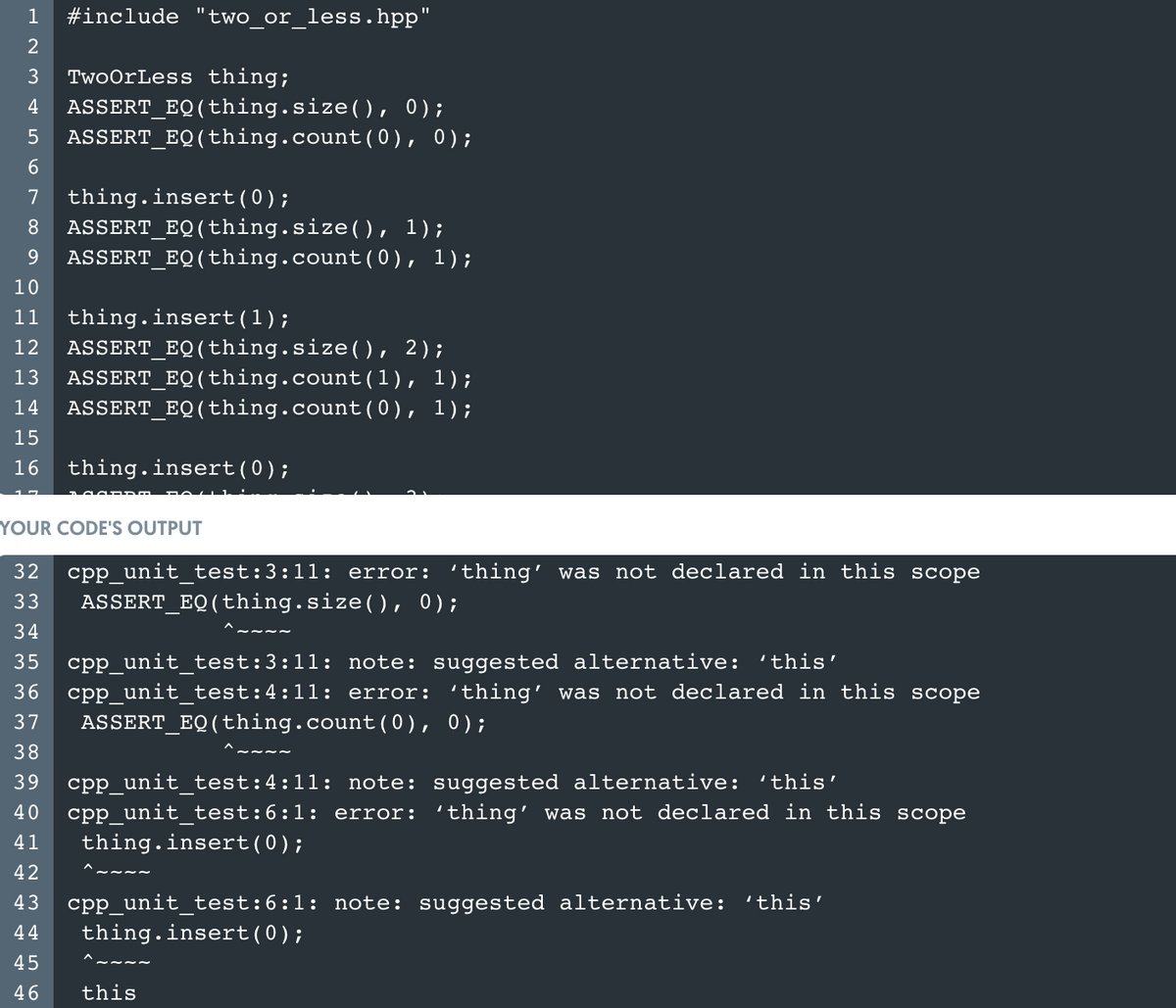 1
#include "two_or_less.hpp"
3
TwoOrLess thing;
ASSERT_EQ(thing.size(), 0);
ASSERT_EQ(thing.count(0), 0);
4
thing.insert(0);
ASSERT_EQ(thing.size(), 1);
ASSERT_EQ(thing.count(0), 1);
7
8.
9.
10
11
thing.insert(1);
ASSERT_EQ(thing.size(), 2);
ASSERT_EQ(thing.count(1), 1);
ASSERT_EQ(thing.count(0), 1);
12
13
14
15
16
thing.insert(0);
YOUR CODE'S OUTPUT
cpp unit test:3:11: error: ' thing' was not declared in this scope
ASSERT_EQ(thing.size(), 0);
32
33
34
35
cpp_unit_test:3:11: note: suggested alternative: 'this'
cpp unit test:4:11: error: ' thing' was not declared in this scope
36
37
ASSERT_EQ(thing.count( 0 ), 0);
38
cpp_unit_test:4:11: note: suggested alternative: 'this'
cpp_unit_test:6:1: error: 'thing' was not declared in this scope
thing.insert(0);
39
40
41
42
cpp_unit_test:6:1: note: suggested alternative: 'this'
thing.insert(0);
43
44
45
46
this
