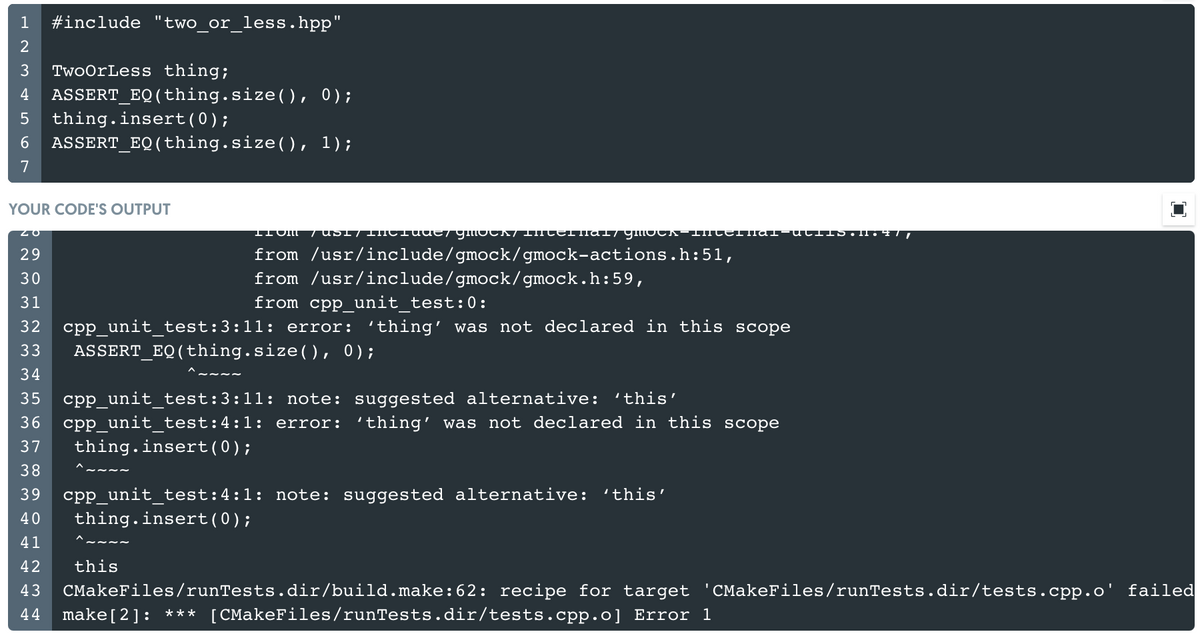 #include "two or_less.hpp"
%3D
1
3
TwoOrLess thing;
ASSERT_EQ(thing.size(), 0);
thing.insert(0);
4
6.
ASSERT_EQ(thing.size(), 1);
7
YOUR CODE'S OUTPUT
IIOM
from /usr/include/gmock/gmock-actions.h:51,
from /usr/include/gmock/gmock.h:59,
29
30
31
from cpp_unit_test:0:
cpp_unit_test:3:11: error: 'thing' was not declared in this scope
ASSERT_EQ(thing.size(), 0);
32
33
34
35
cpp unit test:3:11: note: suggested alternative:
cpp unit test:4:1: error: 'thing' was not declared in this scope
'this'
36
37
thing.insert(0);
38
cpp_unit_test:4:1: note: suggested alternative:
thing.insert(0);
39
'this'
40
41
42
this
CMakeFiles/runTests.dir/tests.cpp.o' failed
CMakeFiles/runTests.dir/build.make:62: recipe for target
make[2]: *** [CMakeFiles/runTests.dir/tests.cpp.o] Error 1
43
44
