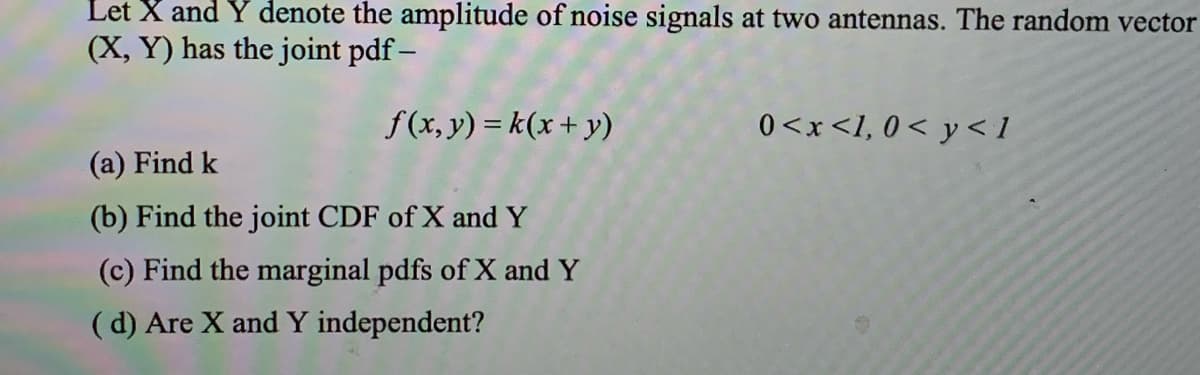 Let X and Y denote the amplitude of noise signals at two antennas. The random vector
(X, Y) has the joint pdf –
f(x, y) = k(x + y)
0<x<I, 0< y < 1
(a) Find k
(b) Find the joint CDF of X and Y
(c) Find the marginal pdfs of X and Y
(d) Are X and Y independent?
