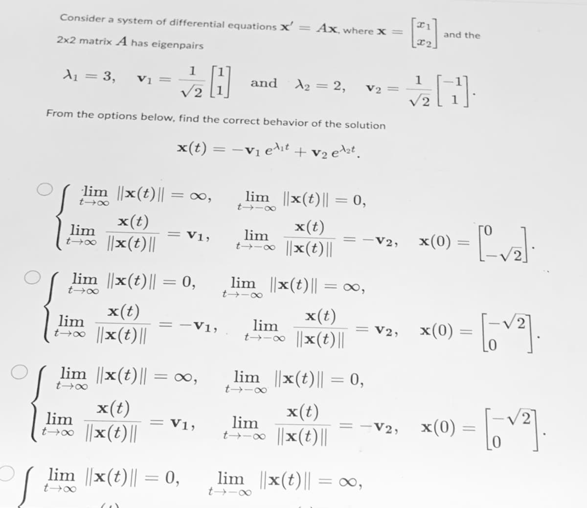 Consider a system of differential equations X'= Ax, where X =
and the
2x2 matrix A has eigenpairs
1
Vị =
1
d1 = 3,
and
d2 = 2,
V2
V2
From the options below, find the correct behavior of the solution
x(t) = -Vị e^it + v2 est.
lim ||x(t)||
lim ||x(t)|| = 0,
= ∞,
t→-∞
x(0) = [va):
x(t)
x(t)
lim
t→0 x(t)||
V1,
lim
V2,
t-o ||x(t)||
lim ||x(t)|| = 0,
lim ||x(t)|| =∞,
t→∞
t -∞
x(t)
x(t)
lim
x(0)
V2,
lim
V1,
00 ||x(t)||
t-0 x(t)||
lim ||x(t)|| = ∞,
lim ||x(t)|| = 0,
t→∞
x(0) = ,v.
x(t)
x(t)
lim
t→-0 ||x(t)||
lim
V1,
V2,
t>0 ||x(t)||
lim ||x(t)|| = 0,
lim ||x(t)|| = 0∞,
t→∞
