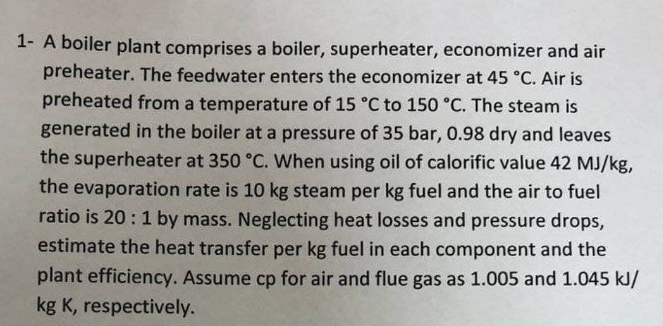 1- A boiler plant comprises a boiler, superheater, economizer and air
preheater. The feedwater enters the economizer at 45 °C. Air is
preheated from a temperature of 15 °C to 150 °C. The steam is
generated in the boiler at a pressure of 35 bar, 0.98 dry and leaves
the superheater at 350 °C. When using oil of calorific value 42 MJ/kg,
the evaporation rate is 10 kg steam per kg fuel and the air to fuel
ratio is 20: 1 by mass. Neglecting heat losses and pressure drops,
estimate the heat transfer per kg fuel in each component and the
plant efficiency. Assume cp for air and flue gas as 1.005 and 1.045 kJ/
kg K, respectively.