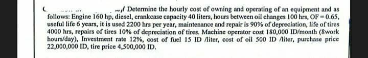 Determine the hourly cost of owning and operating of an equipment and as
follows: Engine 160 hp, diesel, crankcase capacity 40 liters, hours between oil changes 100 hrs, OF = 0.65,
useful life 6 years, it is used 2200 hrs per year, maintenance and repair is 90% of depreciation, life of tires
4000 hrs, repairs of tires 10% of depreciation of tires. Machine operator cost 180,000 ID/month (8work
hours/day), Investment rate 12%, cost of fuel 15 ID /liter, cost of oil 500 ID /liter, purchase price
22,000,000 ID, tire price 4,500,000 ID.