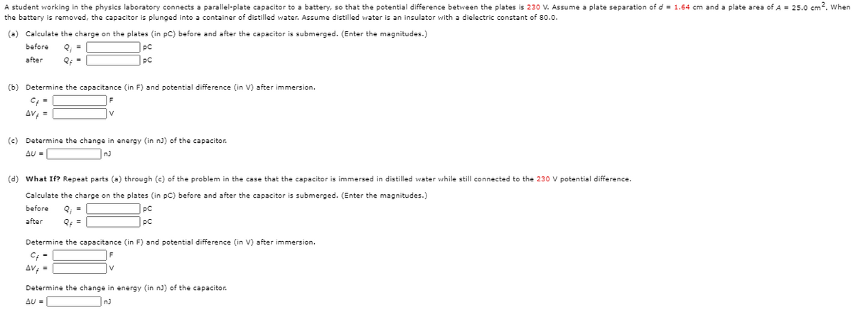 A student working in the physics laboratory connects a parallel-plate capacitor to a battery, so that the potential difference between the plates is 230 V. Assume a plate separation of d = 1.64 cm and a plate area of A = 25.0 cm2. When
the battery
removed, the capacitor is plunged into a container of distilled water. Assume distilled water is an insulator with a dielectric constant of 80.0.
(a) Calculate the charge on the plates (in pC) before and after the capacitor is submerged. (Enter the magnitudes.)
before
Q; =
pC
after
Of =
pC
(b) Determine the capacitance (in F) and potential difference (in V) after immersion.
C; =
AV; =
V
(c) Determine the change in energy (in nJ) of the capacitor.
AU =
(d) What If? Repeat parts (a) through (c) of the problem in the case that the capacitor is immersed in distilled water while still connected to the 230 V potential difference.
Calculate the charge on the plates (in pC) before and after the capacitor is submerged. (Enter the magnitudes.)
before
Q; =
|pc
after
Qf =
pC
Determine the capacitance (in F) and potential difference (in V) after immersion.
C; =
AV; =
Determine the change in energy (in n) of the capacitor.
Δυ-
nJ
