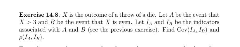 Exercise 14.8. X is the outcome of a throw of a die. Let A be the event that
X > 3 and B be the event that X is even. Let IA and I be the indicators
associated with A and B (see the previous exercise). Find Cov(IA, IB) and
P(IA, IB).