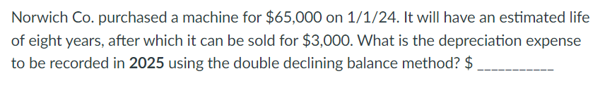 Norwich Co. purchased a machine for $65,000 on 1/1/24. It will have an estimated life
of eight years, after which it can be sold for $3,000. What is the depreciation expense
to be recorded in 2025 using the double declining balance method? $