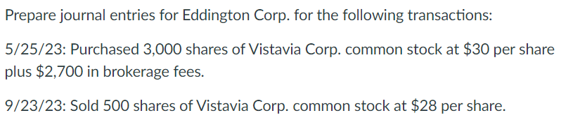 Prepare journal entries for Eddington Corp. for the following transactions:
5/25/23: Purchased 3,000 shares of Vistavia Corp. common stock at $30 per share
plus $2,700 in brokerage fees.
9/23/23: Sold 500 shares of Vistavia Corp. common stock at $28 per share.