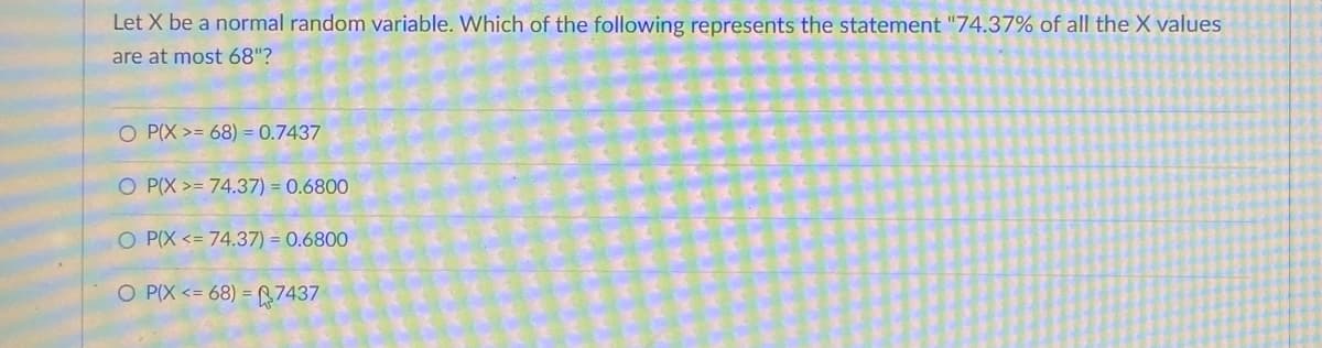 Let X be a normal random variable. Which of the following represents the statement "74.37% of all the X values
are at most 68"?
O P(X>= 68) = 0.7437
O P(X>= 74.37) = 0.6800
O P(X <= 74.37) = 0.6800
O P(X <=68) = 7437