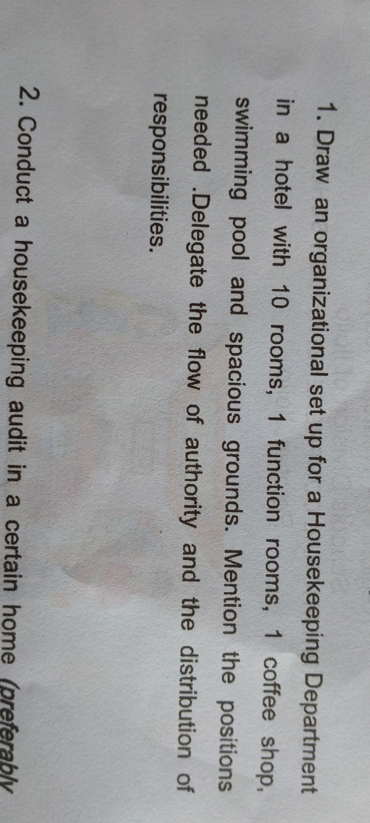 1. Draw an organizational set up for a Housekeeping Department
in a hotel with 10 rooms, 1 function rooms, 1 coffee shop,
swimming pool and spacious grounds. Mention the positions
needed .Delegate the flow of authority and the distribution of
responsibilities.
2. Conduct a housekeeping audit in a certain home (preferably
