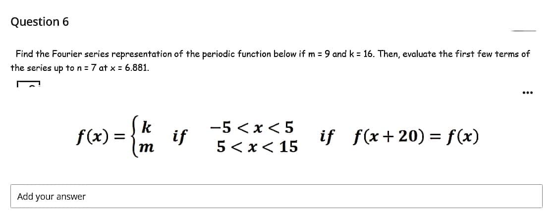 Question 6
Find the Fourier series representation of the periodic function below if m = 9 and k = 16. Then, evaluate the first few terms of
the jeries up to nj=7 at x = 6.881.
...
k
-5 <x < 5
f(x) =
if
if f(x+20) = f(x)
5 < x< 15
Add your answer
