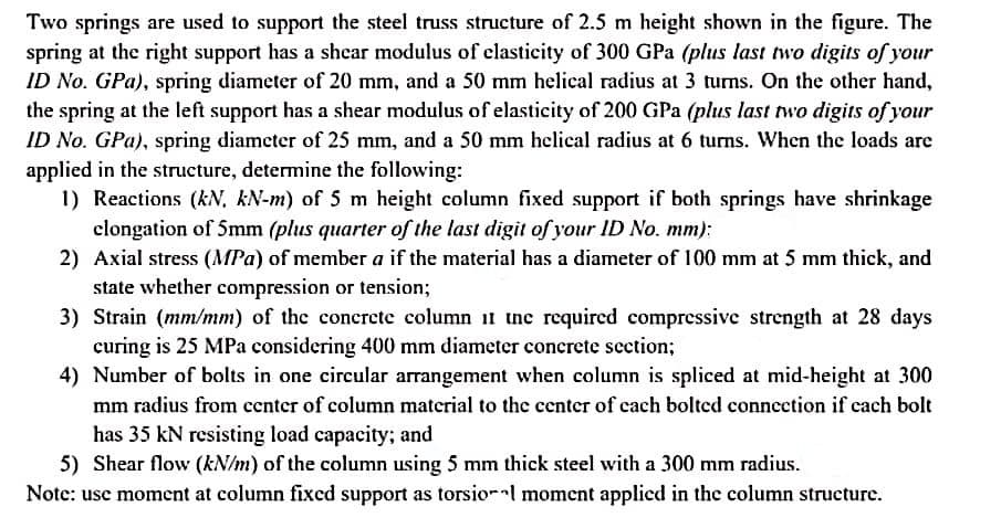 Two springs are used to support the steel truss structure of 2.5 m height shown in the figure. The
spring at the right support has a shear modulus of elasticity of 300 GPa (plus last two digits of your
ID No. GPa), spring diameter of 20 mm, and a 50 mm helical radius at 3 turns. On the other hand,
the spring at the left support has a shear modulus of elasticity of 200 GPa (plus last two digits of your
ID No. GPa), spring diameter of 25 mm, and a 50 mm helical radius at 6 turns. When the loads are
applied in the structure, determine the following:
1) Reactions (kN, kN-m) of 5 m height column fixed support if both springs have shrinkage
clongation of 5mm (plus quarter of the last digit of your ID No. mm);
2) Axial stress (MPa) of member a if the material has a diameter of 100 mm at 5 mm thick, and
state whether compression or tension;
3) Strain (mm/mm) of the concrete column i1 ine required compressive strength at 28 days
curing is 25 MPa considering 400 mm diameter concrete section;
4) Number of bolts in one circular arrangement when column is spliced at mid-height at 300
mm radius from center of column material to the center of cach bolted conncction if cach bolt
has 35 kN resisting load capacity; and
5) Shear flow (kN/m) of the column using 5 mm thick steel with a 300 mm radius.
Note: usc moment at column fixed support as torsio-l moment applicd in the column structure.
