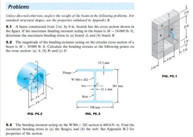 Problems
Unless directed otherwise, neglect the weight of the beam in the following problems. For
standard structural shapes, use the properties tabulated in Appendix B.
2 in
5.1 A beam constructed from 2-in. by 8-in. boards has the cross section shown in
the figure. If the maximum bending moment acting in the beam is M = 16000 lb-ft.
determine the maximum bending stress in (a) board 4; and (b) board B.
8 in
5.2 The magnitude of the bending moment acting on the circular cross section of a
beam is M - 30000 lb-ft. Calculate the bending stresses at the following points on
the cross section: (a) A; (b) B; and (c) D.
2 in
2 in
33.3 mm
D.
Flange
W 360 x 262
FIG. PS.1
NA-
387 mm
21.1 mm
Web
- 398 mm -
FIG. PS.2
FIG. PS.3
5.3 The bending moment acting on the W 360 x 262 section is 460 kN-m. Find the
maximum bending stress in (a) the flanges, and (b) the web. See Appendix B-2 for
properties of the section.
