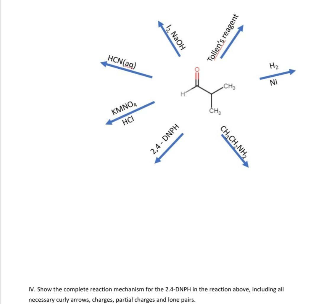 HCN(aq)
H2
CH3
Ni
KMNO,
HCI
IV. Show the complete reaction mechanism for the 2.4-DNPH in the reaction above, including all
necessary curly arrows, charges, partial charges and lone pairs.
12, NaOH
Tollen's reagent
CH;CH,NH,
2,4 - DNPH
