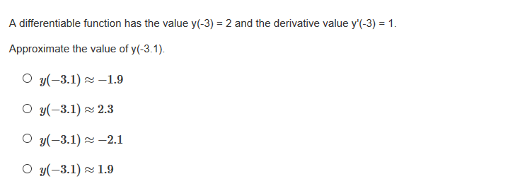 A differentiable function has the value y(-3) = 2 and the derivative value y'(-3) = 1.
Approximate the value of y(-3.1).
O y(-3.1) 2 –1.9
O y(-3.1) 2 2.3
O y(-3.1) z –2.1
O y(-3.1) 2 1.9
