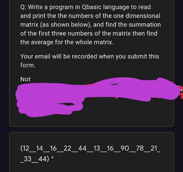 Q: Write a program in Qbasic language to read
and print the the numbers of the one dimensional
matrix (as shown below), and find the summation
of the first three numbers of the matrix then find
the average for the whole matrix.
Your email will be recorded when you submit this
form.
Not
(12_14_16_22_44_13_16_90_78_21
33 44) *
