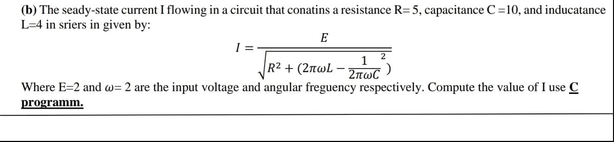 (b) The seady-state current I flowing in a circuit that conatins a resistance R=5, capacitance C=10, and inducatance
L=4 in sriers in given by:
E
I =
2
1
R2 + (2πωL - πωC )
Where E=2 and w= 2 are the input voltage and angular freguency respectively. Compute the value of I use C
programm.
