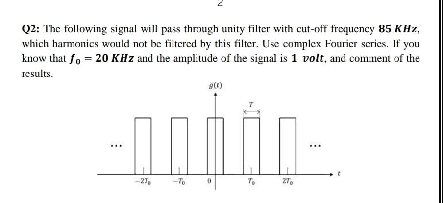 Q2: The following signal will pass through unity filter with cut-off frequency 85 KHz,
which harmonics would not be filtered by this filter. Use complex Fourier series. If you
know that fo = 20 KHz and the amplitude of the signal is 1 volt, and comment of the
results.
9(t)
-27.
-To
To
27.
