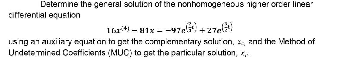 Determine the general solution of the nonhomogeneous higher order linear
differential equation
16x(4) – 81x = –97e) + 27el÷)
-
using an auxiliary equation to get the complementary solution, Xc, and the Method of
Undetermined Coefficients (MUC) to get the particular solution, xp.
