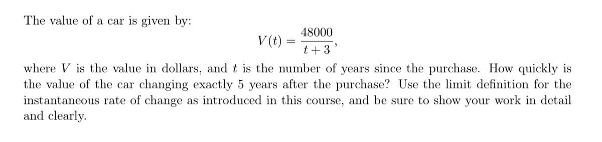 The value of a car is given by:
48000
t + 3
V (t)
where V is the value in dollars, and t is the number of years since the purchase. How quickly is
the value of the car changing exactly 5 years after the purchase? Use the limit definition for the
instantaneous rate of change as introduced in this course, and be sure to show your work in detail
and clearly.