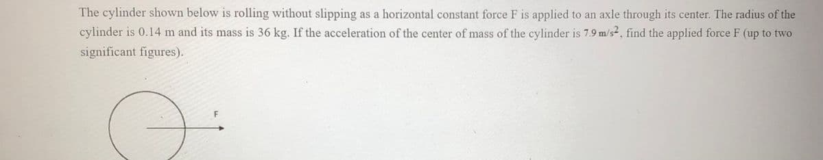 The cylinder shown below is rolling without slipping as a horizontal constant force F is applied to an axle through its center. The radius of the
cylinder is 0.14 m and its mass is 36 kg. If the acceleration of the center of mass of the cylinder is 7.9 m/s2, find the applied force F (up to two
significant figures).
O