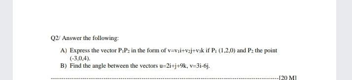 Q2/ Answer the following:
A) Express the vector PiP2 in the form of v=vi+vaj+v3k if P1 (1,2,0) and P2 the point
(-3,0,4).
B) Find the angle between the vectors u=2i+j+9k, v=3i-6j.
[20 MI
