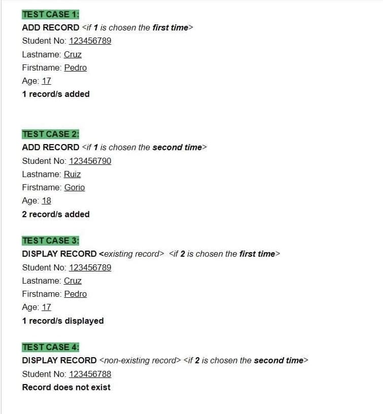 TEST CASE 1:
ADD RECORD <if 1 is chosen the first time>
Student No: 123456789
Lastname: Cruz
Firstname: Pedro
Age: 17
1 record/s added
TEST CASE 2:
ADD RECORD <if 1 is chosen the second time>
Student No: 123456790
Lastname: Ruiz
Firstname: Gorio
Age: 18
2 record/s added
TEST CASE 3:
DISPLAY RECORD <existing record> <if 2 is chosen the first time>
Student No: 123456789
Lastname: Cruz
Firstname: Pedro
Age: 17
1 record/s displayed
TEST CASE 4:
DISPLAY RECORD <non-existing record> <if 2 is chosen the second time>
Student No: 123456788
Record does not exist