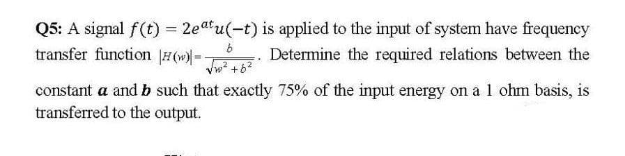 Q5: A signal f(t) = 2eatu(-t) is applied to the input of system have frequency
transfer function #(w)=
%3D
Determine the required relations between the
Vw +62
constant a andb such that exactly 75% of the input energy on a 1 ohm basis, is
transferred to the output.
