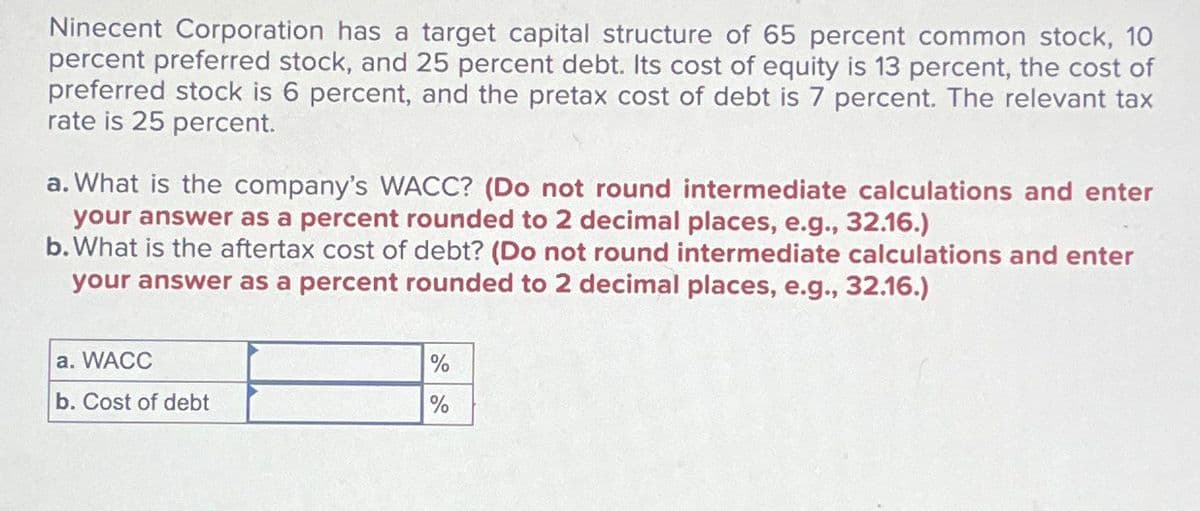 Ninecent Corporation has a target capital structure of 65 percent common stock, 10
percent preferred stock, and 25 percent debt. Its cost of equity is 13 percent, the cost of
preferred stock is 6 percent, and the pretax cost of debt is 7 percent. The relevant tax
rate is 25 percent.
a. What is the company's WACC? (Do not round intermediate calculations and enter
your answer as a percent rounded to 2 decimal places, e.g., 32.16.)
b. What is the aftertax cost of debt? (Do not round intermediate calculations and enter
your answer as a percent rounded to 2 decimal places, e.g., 32.16.)
a. WACC
b. Cost of debt
%
%