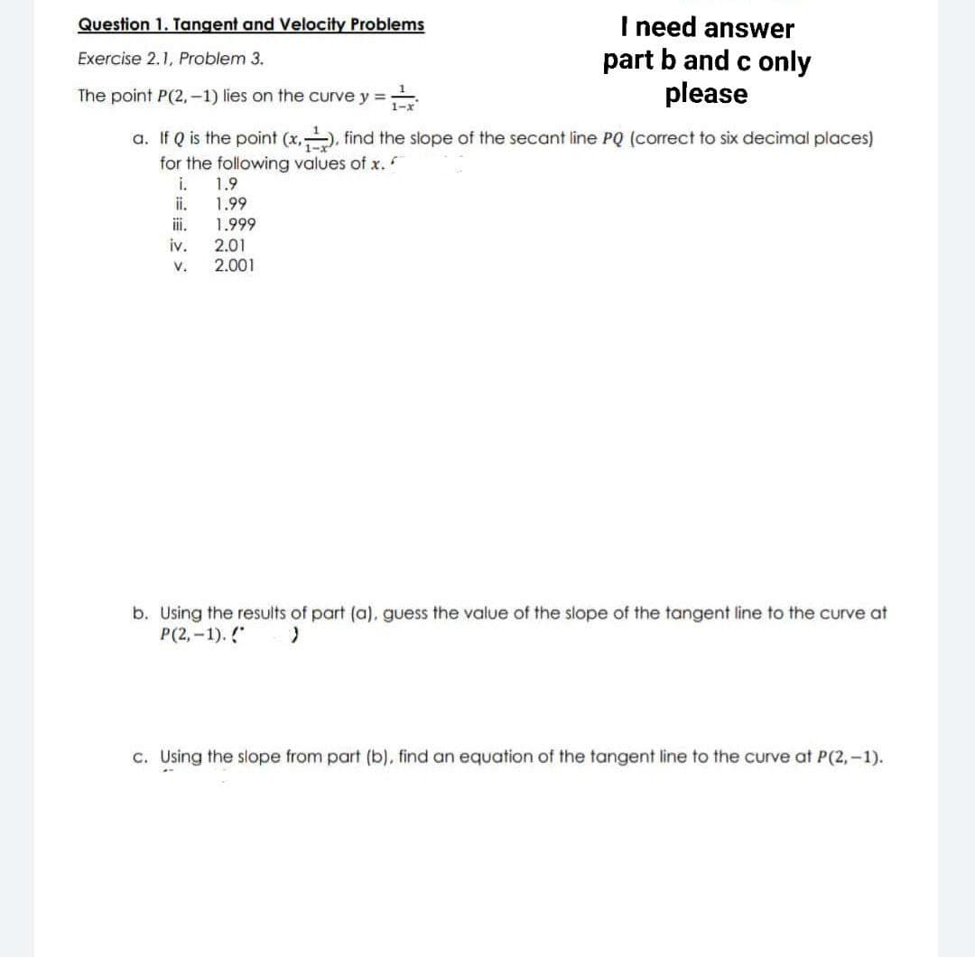 Question 1. Tangent and Velocity Problems
Exercise 2.1, Problem 3.
I need answer
part b and c only
please
The point P(2,-1) lies on the curve y =
a. If Q is the point (x,-), find the slope of the secant line PQ (correct to six decimal places)
for the following values of x.
i.
1.9
1.99
1.999
iv.
V.
2.01
2.001
b. Using the results of part (a), guess the value of the slope of the tangent line to the curve at
P(2,-1). (*
)
c. Using the slope from part (b), find an equation of the tangent line to the curve at P(2,-1).