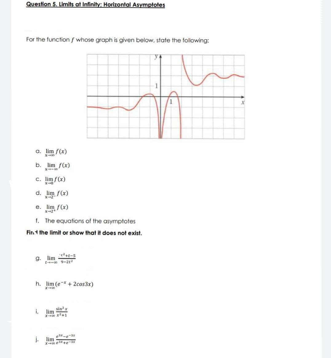 Question 5. Limits at Infinity; Horizontal Asymptotes
For the function f whose graph is given below, state the following:
y
a. lim f(x)
X-0
b. lim f(x)
8178
c. lim f(x)
X-0.
d. lim f(x)
X-2
e. lim f(x)
X-2+
f. The equations of the asymptotes
Find the limit or show that it does not exist.
g. lim
+²+1-5
11-8 9-2²
h. lim (e*+ 2cos3x)
X-00
sin² x
i. lim
X4 X²+1
j. lim
ex-e-3x
X-00 e³x+e-3x
X