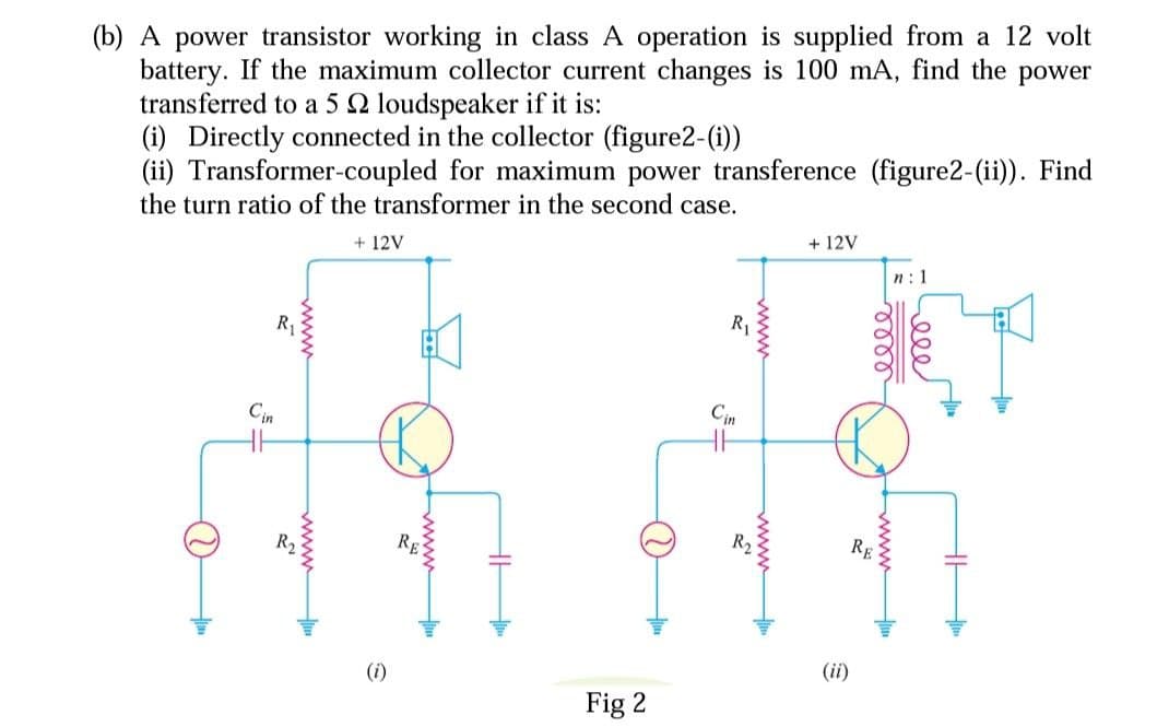 (b) A power transistor working in class A operation is supplied from a 12 volt
battery. If the maximum collector current changes is 100 mA, find the power
transferred to a 5 2 loudspeaker if it is:
(i) Directly connected in the collector (figure2-(i))
(ii) Transformer-coupled for maximum power transference (figure2-(ii)). Find
the turn ratio of the transformer in the second case.
+ 12V
+ 12V
n: 1
R₁
Cin
R₂
(i)
RE
H
Fig 2
Cin
wwwww
wwww..
(ii)
mom
Seeer
RE