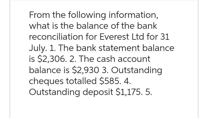 From the following information,
what is the balance of the bank
reconciliation for Everest Ltd for 31
July. 1. The bank statement balance
is $2,306. 2. The cash account
balance is $2,930 3. Outstanding
cheques totalled $585. 4.
Outstanding deposit $1,175. 5.