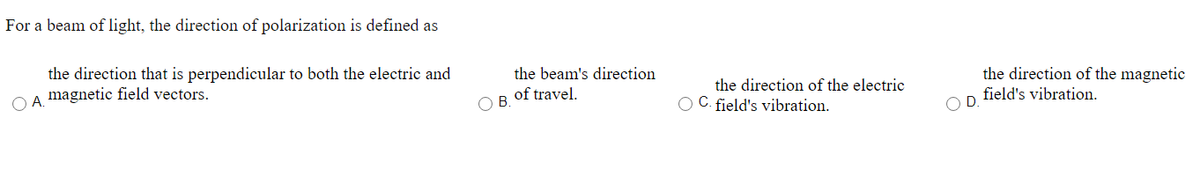 For a beam of light, the direction of polarization is defined as
the direction that is perpendicular to both the electric and
A magnetic field vectors.
OB.
the beam's direction
of travel.
the direction of the electric
O C. field's vibration.
D
the direction of the magnetic
field's vibration.