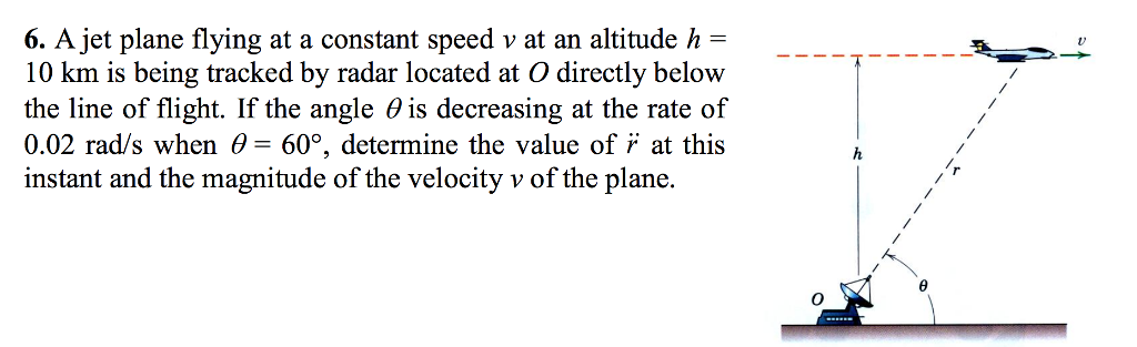 6. A jet plane flying at a constant speed v at an altitude h =
10 km is being tracked by radar located at O directly below
the line of flight. If the angle is decreasing at the rate of
0.02 rad/s when = 60°, determine the value of at this
instant and the magnitude of the velocity v of the plane.
h
▪▪▪▪▪▪