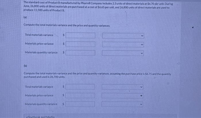 The standard cost of Product B manufactured by Pharrell Company Includes 2.3 units of direct materials at $6.70 per unit. During
June, 26,800 units of direct materials are purchased at a cost of $6.65 per unit, and 26,800 units of direct materials are used to
produce 11,500 units of Product B.
(a)
Compute the total materials variance and the price and quantity variances.
Total materials variance
Materials price variance
(b)
Materials quantity variance $
Total materials variance
Materials price variance
$
Compute the total materials variance and the price and quantity variances, assuming the purchase price is $6.75 and the quantity
purchased and used is 26,700 units
Materials quantity variance
$
Texthook and Media
$
$
V
$