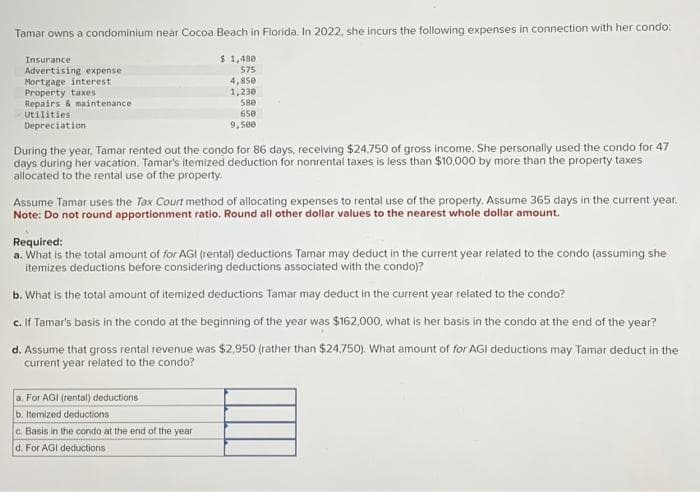 Tamar owns a condominium near Cocoa Beach in Florida. In 2022, she incurs the following expenses in connection with her condo:
$ 1,480
575
4,850
1,230
580
650
9,500
Insurance
Advertising expense
Mortgage interest
Property taxes
Repairs & maintenance
Utilities
Depreciation
During the year, Tamar rented out the condo for 86 days, receiving $24,750 of gross income. She personally used the condo for 47
days during her vacation. Tamar's itemized deduction for nonrental taxes is less than $10,000 by more than the property taxes
allocated to the rental use of the property.
Assume Tamar uses the Tax Court method of allocating expenses to rental use of the property. Assume 365 days in the current year.
Note: Do not round apportionment ratio. Round all other dollar values to the nearest whole dollar amount.
Required:
a. What is the total amount of for AGI (rental) deductions Tamar may deduct in the current year related to the condo (assuming she
itemizes deductions before considering deductions associated with the condo)?
b. What is the total amount of itemized deductions Tamar may deduct in the current year related to the condo?
c. If Tamar's basis in the condo at the beginning of the year was $162,000, what is her basis in the condo at the end of the year?
d. Assume that gross rental revenue was $2,950 (rather than $24,750). What amount of for AGI deductions may Tamar deduct in the
current year related to the condo?
a. For AGI (rental) deductions
b. Itemized deductions
c. Basis in the condo at the end of the year
d. For AGI deductions