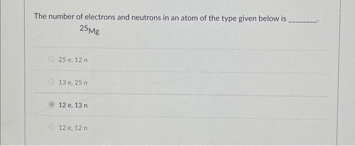 The number of electrons and neutrons in an atom of the type given below is_
25Mg
25 e, 12 n
13 e, 25 n
12 e, 13 n
12 e, 12 n