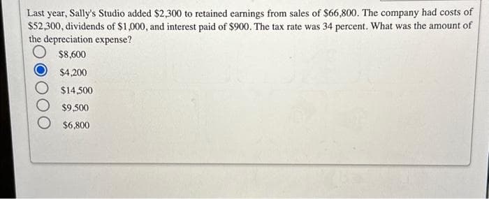 Last year, Sally's Studio added $2,300 to retained earnings from sales of $66,800. The company had costs of
$52,300, dividends of $1,000, and interest paid of $900. The tax rate was 34 percent. What was the amount of
the depreciation expense?
$8,600
$4,200
$14,500
$9,500
$6,800