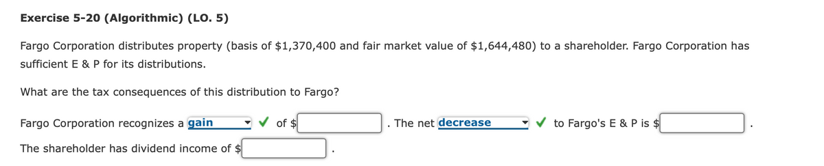 Exercise 5-20 (Algorithmic) (LO. 5)
Fargo Corporation distributes property (basis of $1,370,400 and fair market value of $1,644,480) to a shareholder. Fargo Corporation has
sufficient E & P for its distributions.
What are the tax consequences of this distribution to Fargo?
Fargo Corporation recognizes a gain
The shareholder has dividend income of $
of $
The net decrease
to Fargo's E & P is $