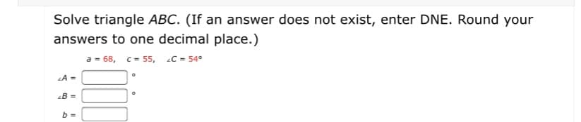 Solve triangle ABC. (If an answer does not exist, enter DNE. Round your
answers to one decimal place.)
a = 68, c = 55, C = 54°
LA =
B =
b =
