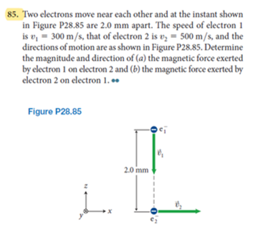 85. Two electrons move near each other and at the instant shown
in Figure P28.85 are 2.0 mm apart. The speed of electron 1
is v, = 300 m/s, that of electron 2 is vz = 500 m/s, and the
directions of motion are as shown in Figure P28.85. Determine
the magnitude and direction of (a) the magnetic force exerted
by electron 1 on electron 2 and (b) the magnetic force exerted by
electron 2 on electron 1. .
Figure P28.85
2.0 mm

