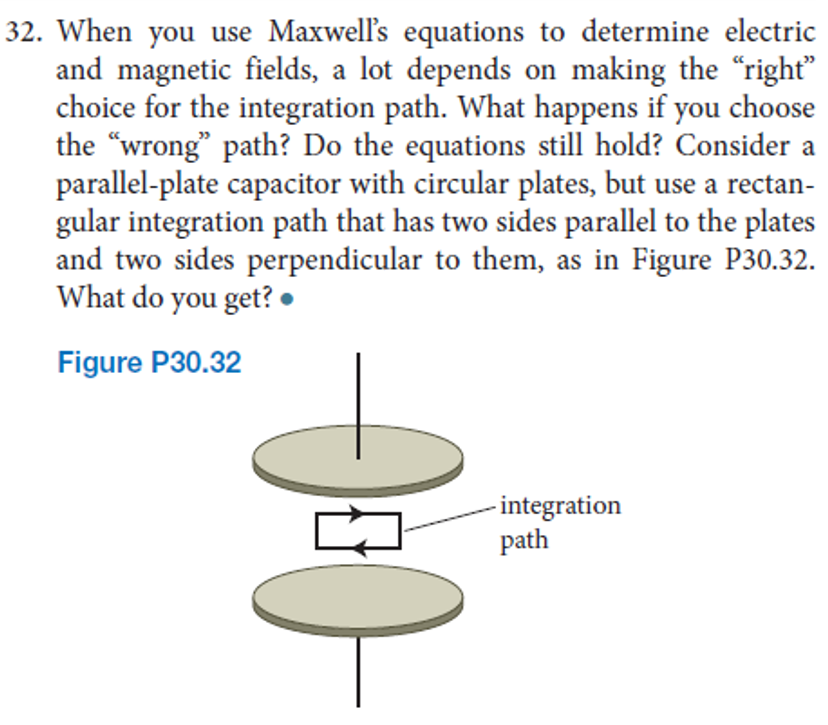 32. When you use Maxwell's equations to determine electric
and magnetic fields, a lot depends on making the “right"
choice for the integration path. What happens if you choose
the "wrong" path? Do the equations still hold? Consider a
parallel-plate capacitor with circular plates, but use a rectan-
gular integration path that has two sides parallel to the plates
and two sides perpendicular to them, as in Figure P30.32.
What do you get? •
Figure P30.32
- integration
path
