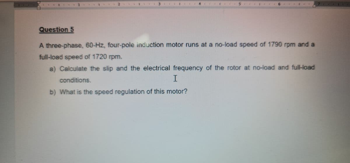 3
Question 5
A three-phase, 60-Hz, four-pole induction motor runs at a no-load speed of 1790 rpm and a
full-load speed of 1720 rpm.
a) Calculate the slip and the electrical frequency of the rotor at no-load and full-load
I.
conditions.
b) What is the speed regulation of this motor?
