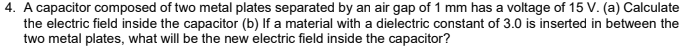 4. A capacitor composed of two metal plates separated by an air gap of 1 mm has a voltage of 15 V. (a) Calculate
the electric field inside the capacitor (b) If a material with a dielectric constant of 3.0 is inserted in between the
two metal plates, what will be the new electric field inside the capacitor?
